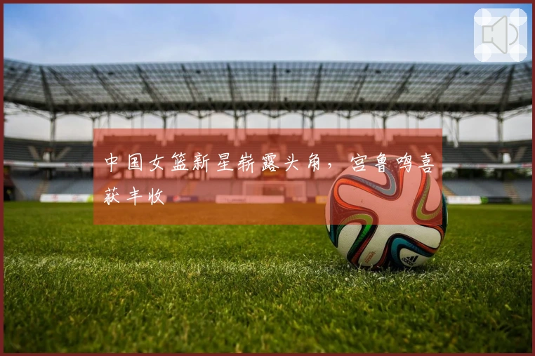 中国女篮新星崭露头角，宫鲁鸣喜获丰收