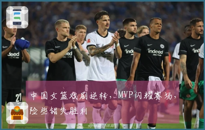 中国女篮戏剧逆转，MVP闪耀赛场，险些错失胜利