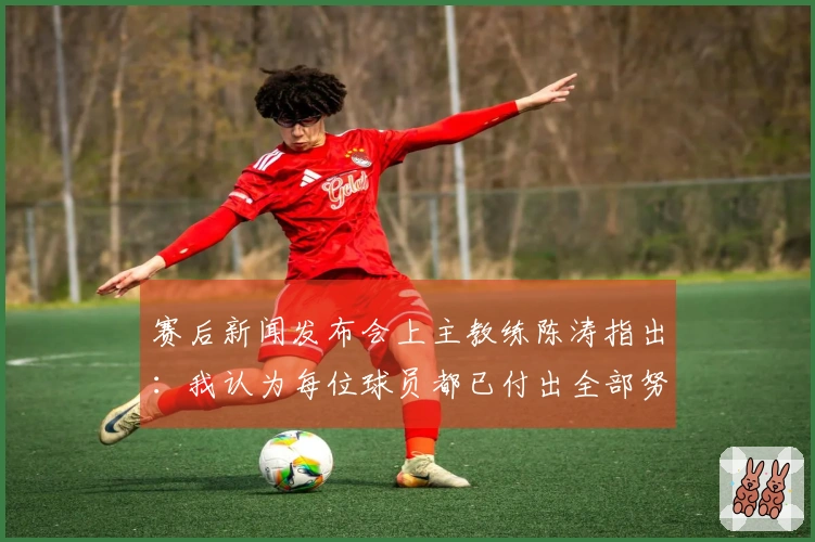 赛后新闻发布会上主教练陈涛指出：我认为每位球员都已付出全部努力