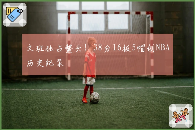文班独占鳌头！38分16板5帽创NBA历史纪录