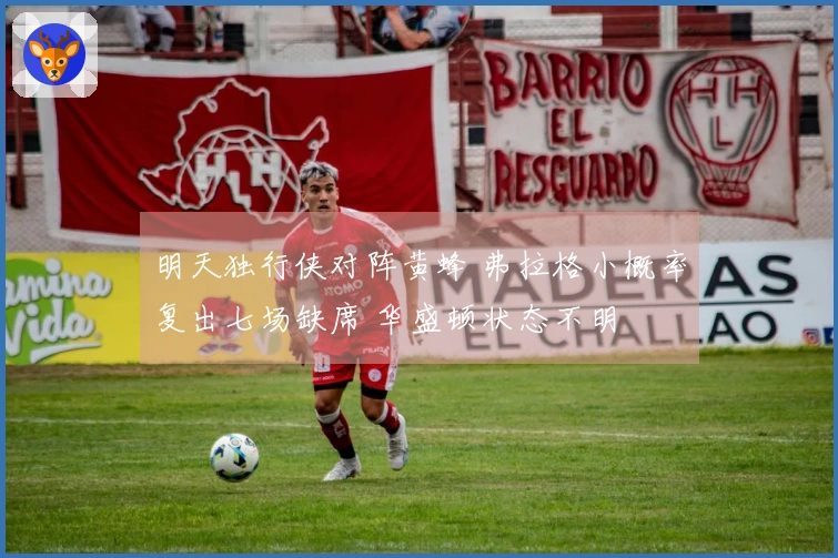 明天独行侠对阵黄蜂 弗拉格小概率复出七场缺席 华盛顿状态不明