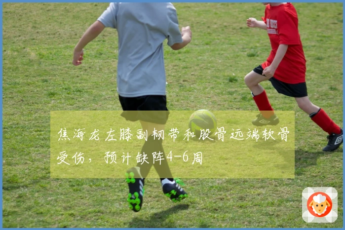 焦海龙左膝副韧带和股骨远端软骨受伤，预计缺阵4-6周