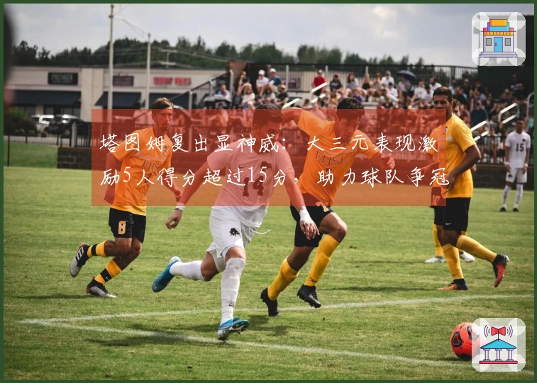 塔图姆复出显神威：大三元表现激励5人得分超过15分，助力球队争冠
