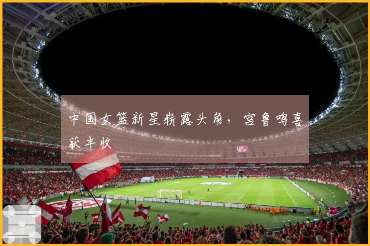 中国女篮新星崭露头角，宫鲁鸣喜获丰收