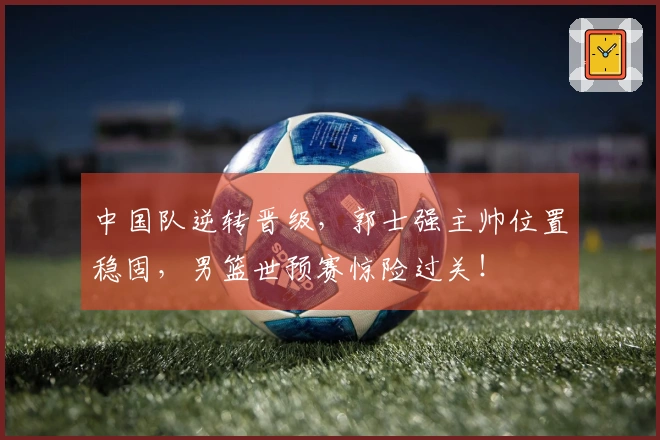 中国队逆转晋级，郭士强主帅位置稳固，男篮世预赛惊险过关！