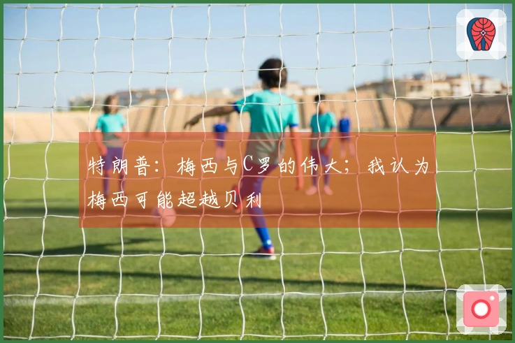 特朗普：梅西与C罗的伟大；我认为梅西可能超越贝利