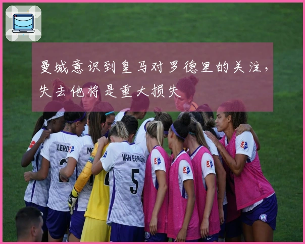 曼城意识到皇马对罗德里的关注，失去他将是重大损失