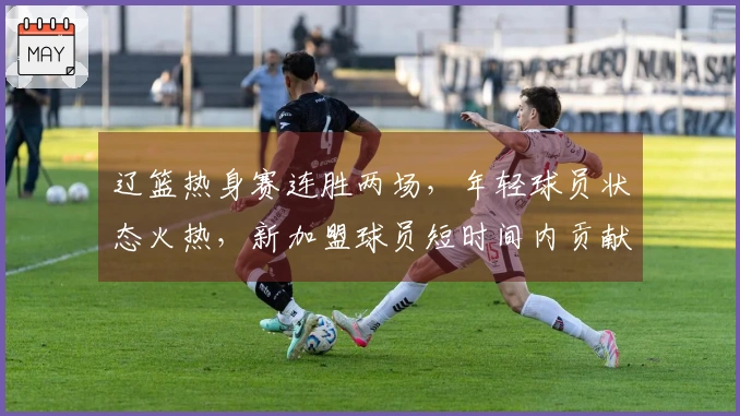 辽篮热身赛连胜两场，年轻球员状态火热，新加盟球员短时间内贡献10分表现出色