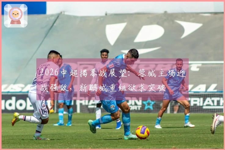 2026中超揭幕战展望：蓉城主场迎战强敌，新鹏城重组欲求突破