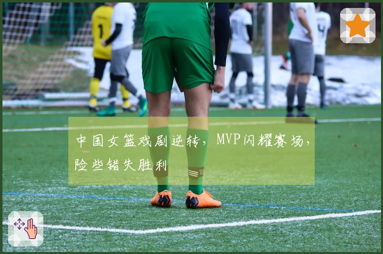 中国女篮戏剧逆转，MVP闪耀赛场，险些错失胜利