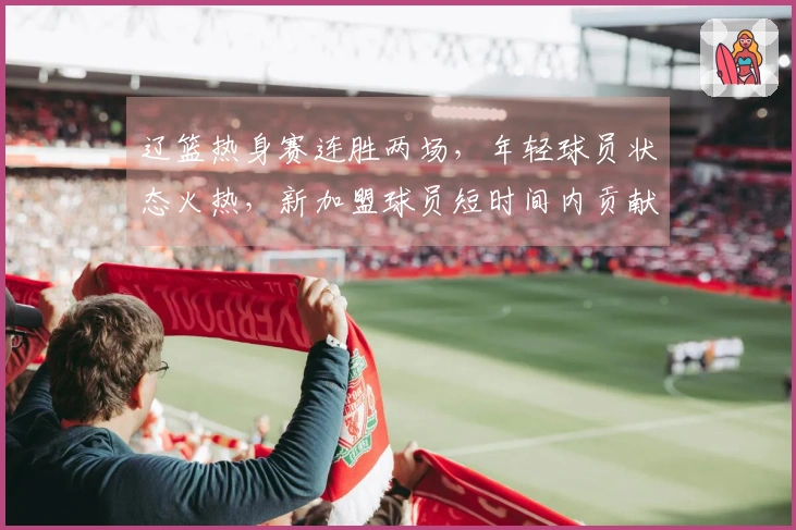 辽篮热身赛连胜两场，年轻球员状态火热，新加盟球员短时间内贡献10分表现出色