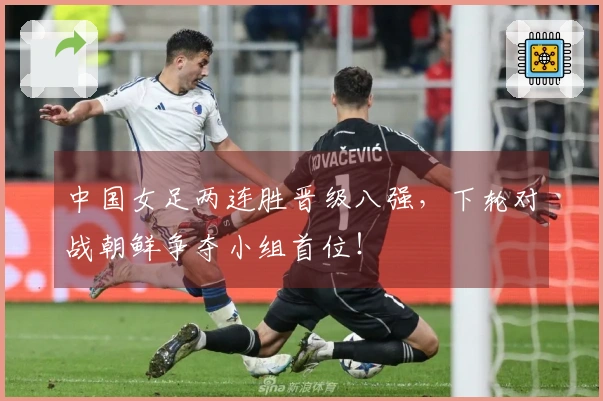 中国女足两连胜晋级八强，下轮对战朝鲜争夺小组首位！