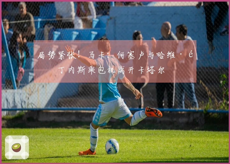 局势紧张！马卡：何塞卢与哈维·马丁内斯乘包机离开卡塔尔