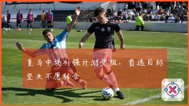 皇马中场补强计划受阻，首选目标坚决不愿转会