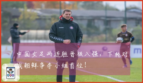 中国女足两连胜晋级八强，下轮对战朝鲜争夺小组首位！