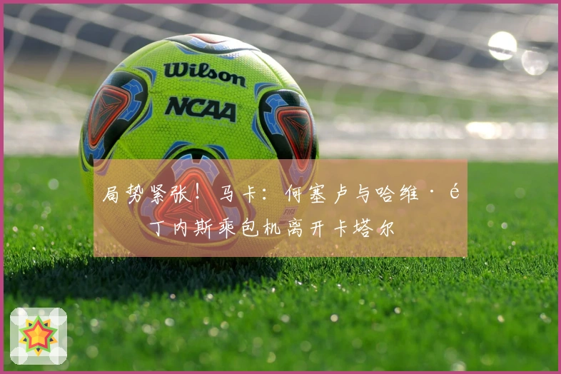 局势紧张！马卡：何塞卢与哈维·马丁内斯乘包机离开卡塔尔