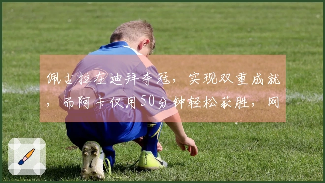 佩古拉在迪拜夺冠，实现双重成就，而阿卡仅用50分钟轻松获胜，网友称其不值高兴