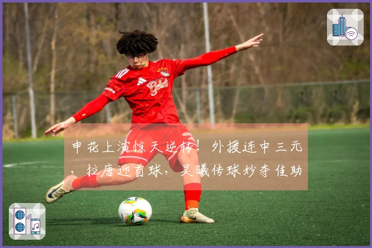 申花上演惊天逆转！外援连中三元，拉唐迎首球，吴曦传球妙夺佳助