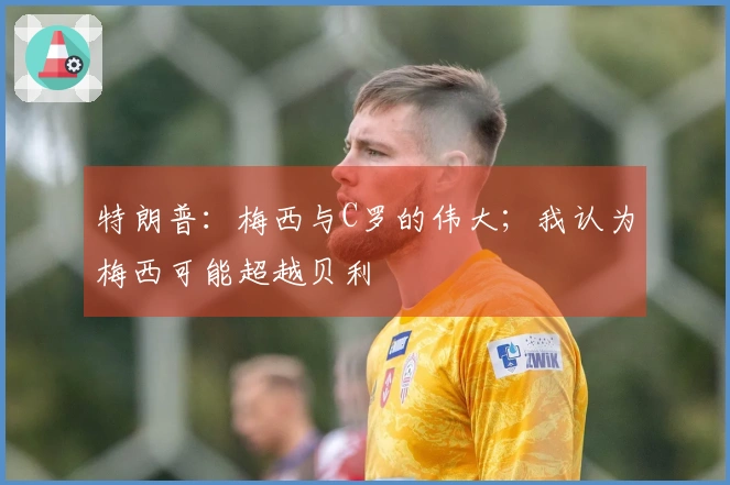 特朗普：梅西与C罗的伟大；我认为梅西可能超越贝利