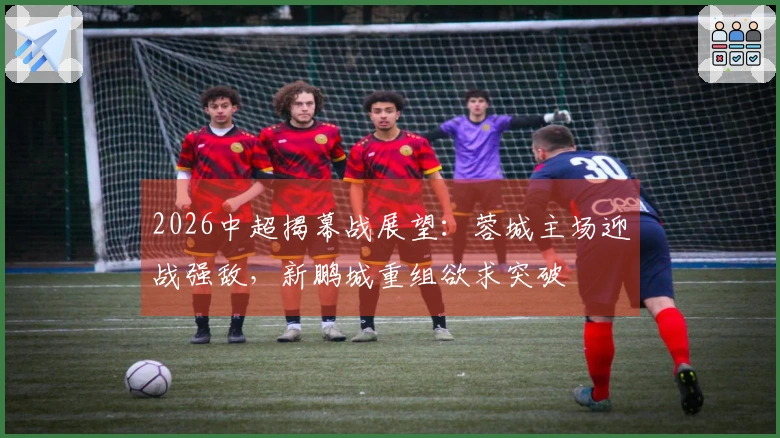 2026中超揭幕战展望：蓉城主场迎战强敌，新鹏城重组欲求突破