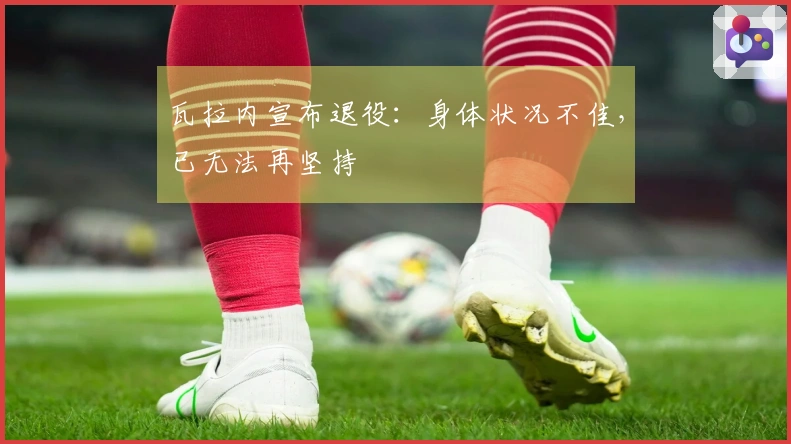 瓦拉内宣布退役：身体状况不佳，已无法再坚持